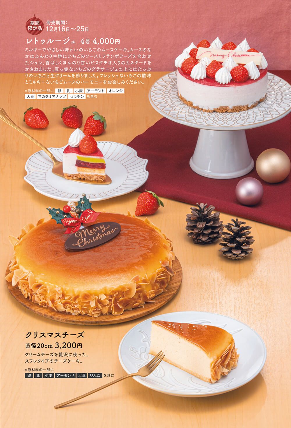 レトゥルージュ 4号 4,000円:ミルキーでやさしい味わいのいちごのムースケーキ。ムースのなかはふんわり生地にいちごのソースとフランボワーズを合わせたジュレ、香ばしくほんのり甘いピスタチオ入りのカスタードをかさねました。真っ赤ないちごのグラサージュの上にはたっぷりのいちごと生クリームを飾りました。フレッシュないちごの酸味とミルキーないちごムースのハーモニーをお楽しみください。クリスマスチーズ 直径20cm 3,200円:クリームチーズを贅沢に使った、 スフレタイプのチーズケーキ。