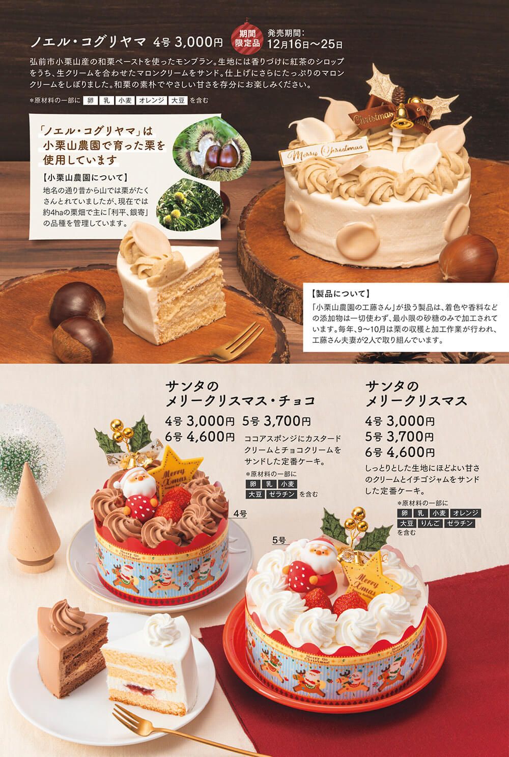 ノエル・コグリヤマ 4号 3,000円【期間限定商品】弘前市小栗山産の和栗ペーストを使ったモンブラン。生地には香りづけに紅茶のシロップをうち、生クリームを合わせたマロンクリームをサンド。仕上げにさらにたっぷりのマロンクリームをしぼりました。和栗の素朴でやさしい甘さを存分にお楽しみください。サンタの メリークリスマス・チョコ:ココアスポンジにカスタードクリームとチョコクリームをサンドした定番ケーキ。サンタの メリークリスマス:しっとりとした生地にほどよい甘さのクリームとイチゴジャムをサンドした定番ケーキ。