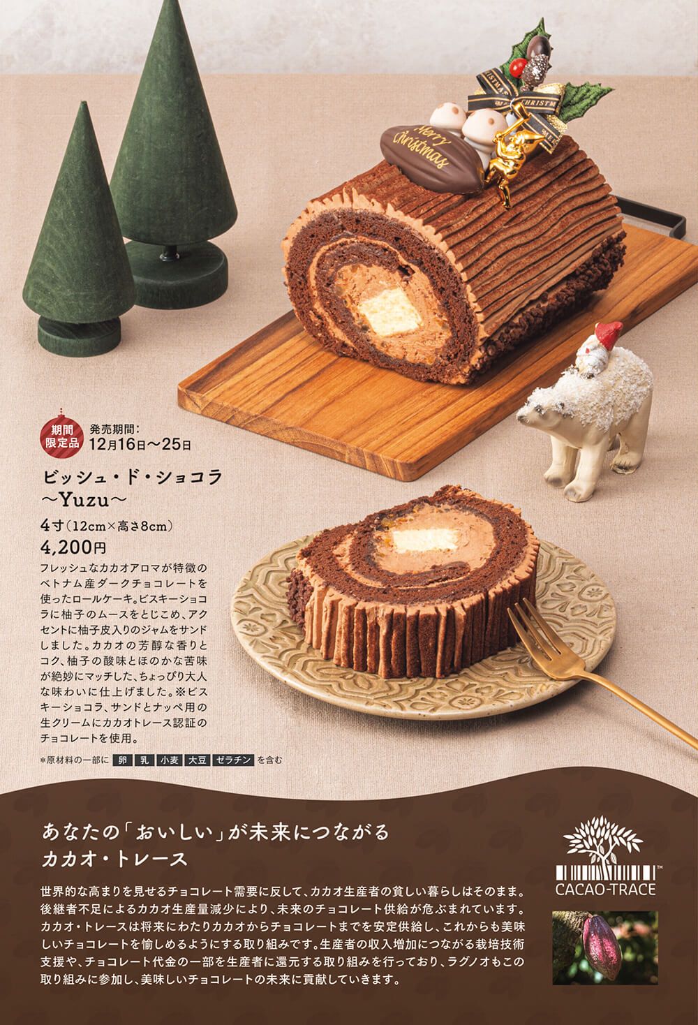 ビッシュ・ド・ショコラ~Yuzu~:4寸(12cm×高さ8cm) 4,200円 フレッシュなカカオアロマが特徴のベトナム産ダークチョコレートを使ったロールケーキ。ビスキーショコラに柚子のムースをとじこめ、アクセントに柚子皮入りのジャムをサンドしました。カカオの芳醇な香りとコク、柚子の酸味とほのかな苦味が絶妙にマッチした、ちょっぴり大人な味わいに仕上げました。※ビスキーショコラ、サンドとナッペ用の生クリームにカカオトレース認証のチョコレートを使用。